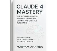 Claude 4 Mastery: The Ultimate Guide to AI-Powered Writing, Coding, and Creative Automation: Build Intelligent Agents, and Dominate AI Content Creation