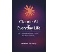 Claude AI for Everyday Life: The Complete Beginner's Guide to Using Claude AI - Save Time, Work Smarter, and Get More Done Without the Tech Jargon