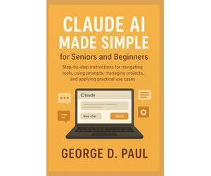 Claude AI Made Simple for Seniors and Beginners: Step-by-step instructions for navigating tools, using prompts, managing projects, and applying practical use cases