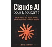 Claude AI pour Débutants: Le Guide Pratique pour Travailler Plus Vite, Mieux Écrire et Gagner du Temps au Quotidien