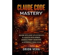 CLAUDE CODE MASTERY: BUILDING INTELLIGENT APPLICATIONS WITH AI-ASSISTED DEVELOPMENT, ADVANCED PROMPT ENGINEERING, AND AUTONOMOUS CODING SYSTEMS