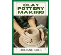 CLAY POTTERY MAKING: A Thorough, Step-by-Step Guide to Fully Understanding, Learning, and Perfecting Homemade Crafts with Ease, Allowing You to Create ... No Previous Experience or Skills in Crafting