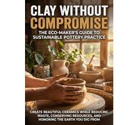 Clay Without Compromise: The Eco-Maker's Guide to Sustainable Pottery Practice: Create Beautiful Ceramics While Reducing Waste, Conserving Resources, and Honoring the Earth You Dig From