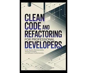 CLEAN CODE AND REFACTORING FOR PROFESSIONAL DEVELOPERS: Code Quality Maintainability Testing Principles and Software Craftsmanship