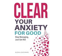 Clear Your Anxiety. For Good: How to Stop Managing Anxiety and Just Get Rid of It