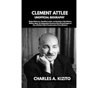 CLEMENT ATTLEE UNOFFICIAL BIOGRAPHY: Modest Reformer, Steadfast Leader, and Architect of the Modern Welfare State. An Independent Account of the Life ... Britain’s Most Transformative Prime Ministers
