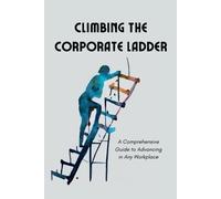Climbing The Corporate Ladder: A Comprehensive Guide To Advancing In Any Workplace