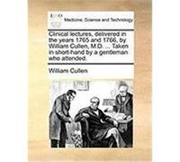 Clinical Lectures, Delivered in the Years 1765 and 1766, by William Cullen, M.D. ... Taken in Short-Hand by a Gentleman Who Attended. Cullen, William (Auteur)