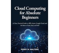 Cloud Computing for Absolute Beginners: A Clear, Practical Guide to AWS, Azure, Google Cloud, and the Basics of IaaS, SaaS, and PaaSPerry M. Walters