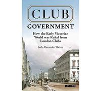 Club Government: How the Early Victorian World was Ruled from London Clubs