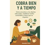 Cobra Bien y a Tiempo: Cómo encontrar a los clientes adecuados, establecer tarifas sostenibles y hacer que se respeten