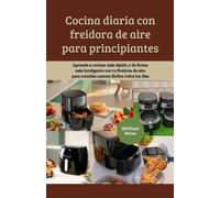 Cocina diaria con freidora de aire para principiantes: Aprende a cocinar más rápido y de forma más inteligente con tu freidora de aire para comidas caseras fáciles todos los días