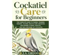 Cockatiel Care for Beginners: The Complete Guide to Taming, Training, Feeding, Talking, Health Care, Behavior, and Raising a Happy, Healthy, and Well-Behaved Pet Cockatiel