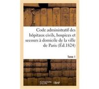 Code administratif des hôpitaux civils, hospices et secours à domicile de la ville de Paris. Tome 1 impr. de Mme Huzard (Auteur)