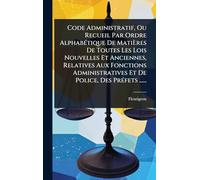 Code Administratif, Ou Recueil Par Ordre AlphabÃ(c)tique De Matières De Toutes Les Lois Nouvelles Et Anciennes, Relatives Aux Fonctions Administratives Et De Police, Des PrÃ(c)fets ......