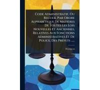 Code Administratif, Ou Recueil Par Ordre Alphabã(C)Tique De Matières De Toutes Les Lois Nouvelles Et Anciennes, Relatives Aux Fonctions Administratives Et De Police, Des Prã(C)Fets ......