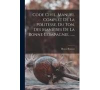 Code Civil. Manuel Complet De La Politesse, Du Ton, Des Manières De La Bonne Compagnie, ......