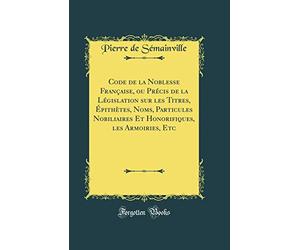 Code de la Noblesse Française, ou Précis de la Législation sur les Titres, Épithètes, Noms, Particules Nobiliaires Et Honorifiques, les Armoiries, Etc (Classic Reprint)