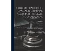 Code Of Practice In Civil And Criminal Cases For The State Of Arkansas: Together With The Constitution Of The United States, And The Constitution Of T