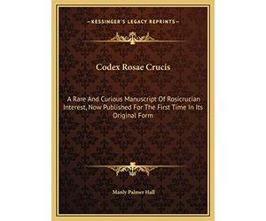 Codex Rosae Crucis: A Rare And Curious Manuscript Of Rosicrucian Interest, Now Published For The First Time In Its Original Form