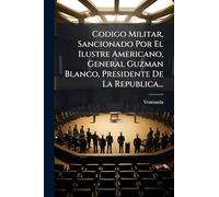 Codigo Militar, Sancionado Por El Ilustre Americano, General Guzman Blanco, Presidente De La Republica...