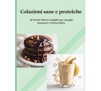 COLAZIONI SANE E PROTEICHE: 30 ricette fitness semplici per energia, benessere e forma fisica