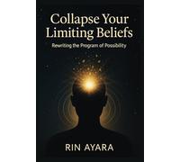 Collapse Your Limiting Beliefs: Rewriting the Program of Possibility: How to Transform Mental Patterns Through the Quantum Power of Conscious Intention