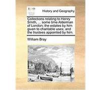 Collections Relating to Henry Smith, ... Some Time Alderman of London; The Estates by Him Given to Charitable Uses; And the Trustees Appointed by Him. Bray, William (Auteur)