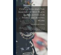 Collodion And The Making Of Wet Plate Negatives For Photo-engraving Work: A Handbook Of Information Concerning The Production Of Wet Plate Negatives By Simple And Sure Methods
