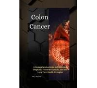 Colon Cancer: A Comprehensive Guide To Prevention, Diagnosis, Treatment Options, Diet And Long-Term Health Strategies