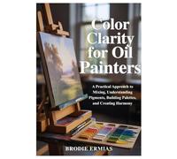 COLOR CLARITY FOR OIL PAINTERS: A Practical Approach to Mixing, Understanding Pigments, Building Palettes, and Creating Harmony