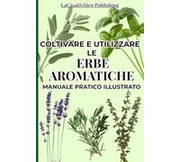 COLTIVARE E UTILIZZARE LE ERBE AROMATICHE: Guida pratica illustrata per coltivare facilmente in casa e in giardino le erbe aromatiche, schede ... consigliati in cucina e come rimedi naturali,