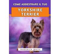 Come Addestrare Il Tuo Yorkshire Terrier: Tecniche efficaci per crescere un compagno felice, ben educato e sicuro di sé