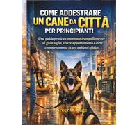 COME ADDESTRARE UN CANE DA CITTÀ PER PRINCIPIANTI: Una guida pratica camminare tranquillamente al guinzaglio, vivere appartamento e avere comportamento sicuro ambienti affollati