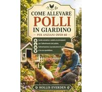 COME ALLEVARE POLLI IN GIARDINO PER ANZIANI OVER 60: Guida semplice e adatta ai principianti per l'allestimento del pollaio, l'alimentazione, la produzione di uova e la cura quotidiana.
