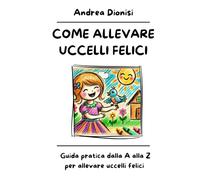 COME ALLEVARE UCCELLI FELICI: Guida pratica dalla A alla Z per allevare uccelli felici.