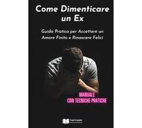 Come Dimenticare un Ex: Guida Pratica per Accettare un Amore Finito e Rinascere Felici (Manuale con Tecniche Pratiche)