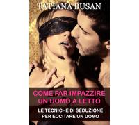 Come far impazzire un uomo a letto: Come aumentare il desiderio sessuale in un uomo; Come sedurre un uomo a letto; Come riaccendere la passione e l’intimità nella relazione