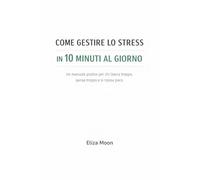 COME GESTIRE LO STRESS IN 10 MINUTI AL GIORNO: Un manuale pratico per chi lavora troppo, pensa troppo e si riposa poco