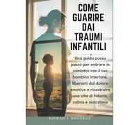 Come guarire dai traumi infantili: Una guida passo passo per entrare in contatto con il tuo bambino interiore, liberarti dal dolore emotivo e ricostruire una vita di fiducia, calma e autostima