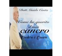 Come ho guarito il mio cancro.: Credere è Creare. Ci sono molte cose che la medicina ancora non conosce.