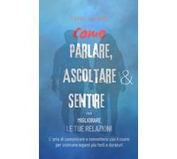 Come Parlare, Ascoltare e Sentire per Migliorare le tue Relazioni: L'arte di comunicare e connettersi con il cuore per costruire legami più forti e duraturi