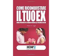 Come Riconquistare Il Tuo Ex: Guida Operativa Per Tornare Insieme Alla Persona Che Ami (How2 Edizioni)