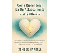 Come Riprendersi Da Un Attaccamento Disorganizzato: Guarire Le Ferite Dell'infanzia, Superare L'ansia Relazionale, Riprogrammare i Modelli Di Paura Ed Evitamento, Costruire Un Amore Sicuro
