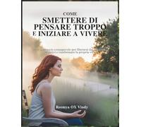 COME SMETTERE DI PENSARE TROPPO E INIZIARE A VIVERE: Un approccio consapevole per liberarsi dai pensieri negativi e trasformare la propria vita.