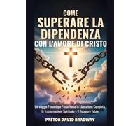 COME SUPERARE LA DIPENDENZA CON L'AMORE DI CRISTO: Un viaggio Passo dopo Passo Verso la Liberazione Completa, la Trasformazione Spirituale e il Recupero Totale