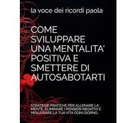 COME SVILUPPARE UNA MENTALITA' POSITIVA E SMETTERE DI AUTOSABOTARTI: STRATEGIE PRATICHE PER ALLENARE LA MENTE, ELIMINARE I PENSIERI NEGATIVI E MIGLIORARE LA TUA VITA OGNI GIORNO.