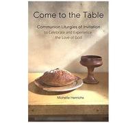 Come To The Table: Communion Liturgies Of Invitation To Celebrate And Experience The Love Of God