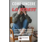Come Vincere lo Stress: Guida Completa con Tecniche ed Esercizi Efficaci per Imparare a Combattere e Gestire lo Stress