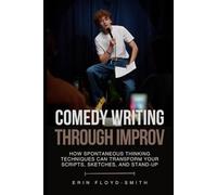 Comedy Writing Through Improv: How Spontaneous Thinking Techniques Can Transform Your Scripts, Sketches, and Stand-Up